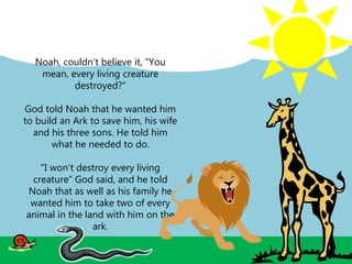 Noah, couldn’t believe it, "You
mean, every living creature
destroyed?“
God told Noah that he wanted him
to build an Ark to save him, his wife
and his three sons. He told him
what he needed to do.
“I won’t destroy every living
creature” God said, and he told
Noah that as well as his family he
wanted him to take two of every
animal in the land with him on the
ark.
 