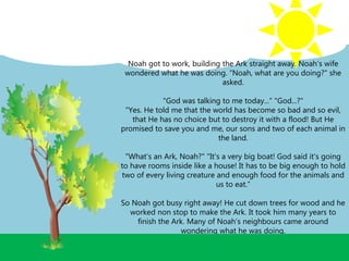 Noah got to work, building the Ark straight away. Noah’s wife
wondered what he was doing. “Noah, what are you doing?" she
asked.
"God was talking to me today...“ "God...?"
"Yes. He told me that the world has become so bad and so evil,
that He has no choice but to destroy it with a flood! But He
promised to save you and me, our sons and two of each animal in
the land.
"What’s an Ark, Noah?" "It's a very big boat! God said it's going
to have rooms inside like a house! It has to be big enough to hold
two of every living creature and enough food for the animals and
us to eat.”
So Noah got busy right away! He cut down trees for wood and he
worked non stop to make the Ark. It took him many years to
finish the Ark. Many of Noah’s neighbours came around
wondering what he was doing.
 
