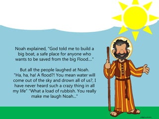 Noah explained, "God told me to build a
big boat, a safe place for anyone who
wants to be saved from the big Flood...."
But all the people laughed at Noah.
"Ha, ha, ha! A flood?! You mean water will
come out of the sky and drown all of us?, I
have never heard such a crazy thing in all
my life” “What a load of rubbish. You really
make me laugh Noah..."
 