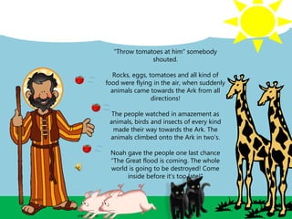 “Throw tomatoes at him" somebody
shouted.
Rocks, eggs, tomatoes and all kind of
food were flying in the air, when suddenly
animals came towards the Ark from all
directions!
The people watched in amazement as
animals, birds and insects of every kind
made their way towards the Ark. The
animals climbed onto the Ark in two’s.
Noah gave the people one last chance
“The Great flood is coming. The whole
world is going to be destroyed! Come
inside before it's too late!”
 
