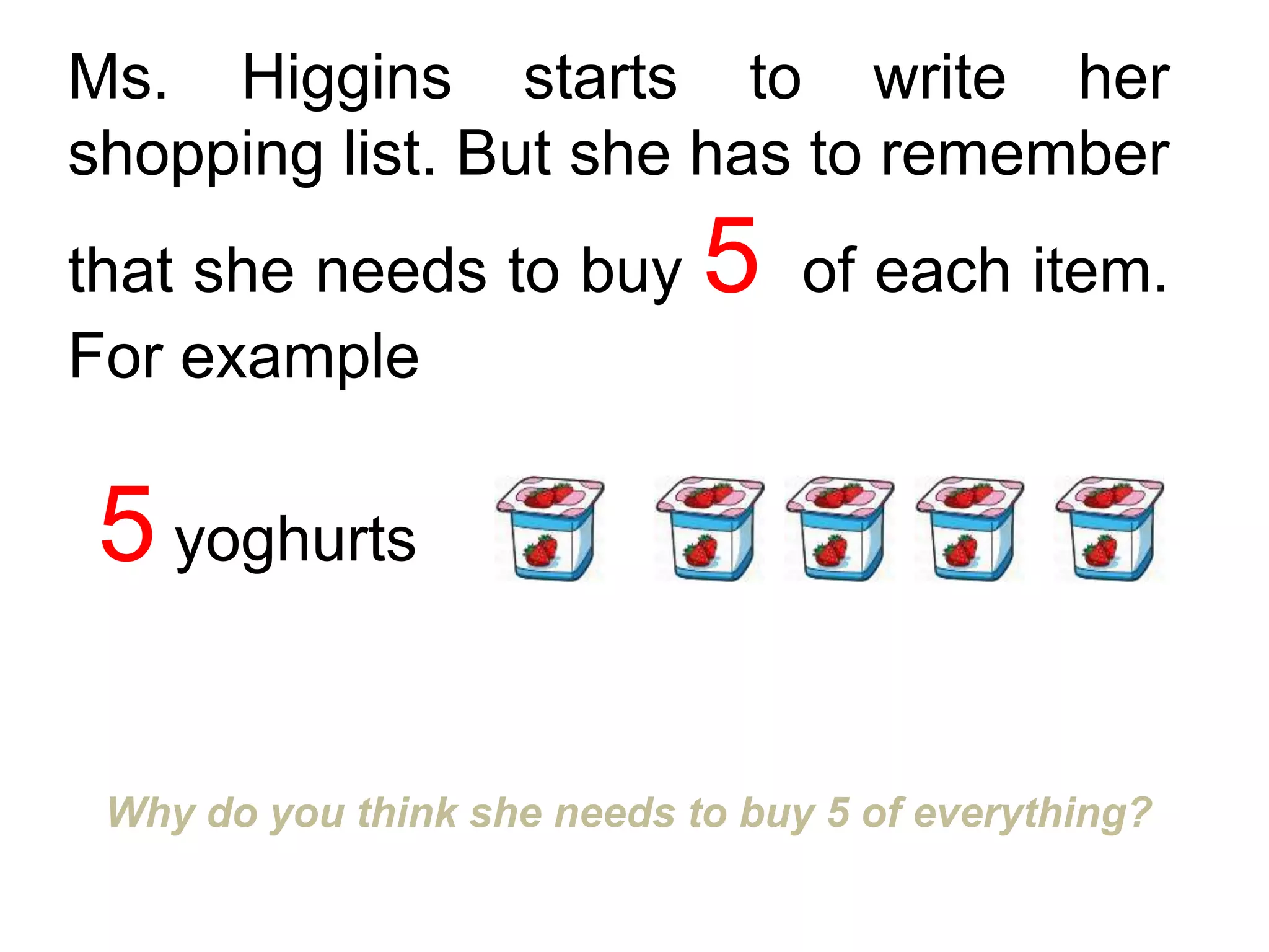 Ms. Higgins starts to write her
shopping list. But she has to remember
that she needs to buy 5 of each item.
For example
Why do you think she needs to buy 5 of everything?
5 yoghurts
 