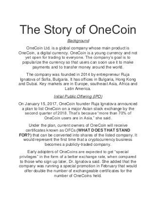 The Story of OneCoin
Background
OneCoin Ltd. is a global company whose main product is
OneCoin, a digital currency. OneCoin is a young currency and not
yet open for trading to everyone. The company’s goal is to
popularize the currency so that users can soon use it to make
payments and to transfer money around the world.
The company was founded in 2014 by entrepreneur Ruja
Ignatova of Sofia, Bulgaria. It has offices in Bulgaria, Hong Kong
and Dubai. Key markets are in Europe, southeast Asia, Africa and
Latin America.
Initial Public Offering (IPO)
On January 15, 2017, OneCoin founder Ruja Ignatova announced
a plan to list OneCoin on a major Asian stock exchange by the
second quarter of 2018. That’s because “more than 70% of
OneCoin users are in Asia,” she said.
Under the plan, current owners of OneCoin will receive
certificates known as OFCs (WHAT DOES THAT STAND
FOR?) that can be converted into shares of the listed company. It
would represent the first time that a cryptocurrency business
becomes a publicly-traded company.
Early adopters of OneCoins are expected to get “special
privileges” in the form of a better exchange rate, when compared
to those who sign up later, Dr. Ignatova said. She added that the
company was running a special promotion in February that would
offer double the number of exchangeable certificates for the
number of OneCoins held.
 
