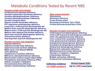 Metabolic Conditions Tested by Recent NBS
Disorders of fatty acid oxidation
2,4-Dienoyl-CoA reductase deficiency
Carnitine acylcarnitine translocase deficiency
Carnitine palmitoyltransferase I deficiency
Carnitine palmitoyltransferase II deficiency
Carnitine transport defect
Electron transfer flavoprotein deficiency
ETF ubiquinone oxidoreductase deficiency
Long-chain L-3-OH acyl-CoA dehydrogenase def.
Medium-chain acyl-CoA dehydrogenase deficiency
Medium-chain L-3-OH acyl-CoA dehydrogenase def.
Medium chain ketoacyl-CoA thiolase deficiency
Short-chain acyl-CoA dehydrogenase deficiency
Trifunctional protein deficiency
Very long-chain acyl-CoA dehydrogenase def.
Disorders of amino acid metabolism
Arginase deficiency
Argininosuccinate lyase deficiency
Argininosuccinate synthase deficiency
Maple syrup urine disease (MSUD)
Citrin deficiency
Cystathionine -synthase deficiency
Methionine adenosyltransferase deficiency
Mitochondrial ornithine trasport defect (HHH)
Phenylalanine hydroxylase deficiency (PKU)
Defects of biopterin metabolism
Fumarylacetoacetase deficiency
Tyrosine aminotransferase deficiency
Disorders of organic acid metabolism
2-CH3 butyryl-CoA dehydrogenase deficiency
2-CH3 3-OH butyryl-CoA dehydrogenase deficiency
3-OH 3-CH3 glutaryl-CoA lyase deficiency
3-CH3 crotonyl-CoA carboxylase deficiency
3-CH3 glutaconyl-CoA hydratase deficiency
Isobutyryl-CoA dehydrogenase deficiency
Isovaleryl-CoA dehydrogenase deficiency
Glutaryl-CoA dehydrogenase deficiency
Malonyl-CoA carboxylase deficiency
Methylmalonyl-CoA mutase deficiency
Disorders of cobalamin metabolism
-ketothiolase deficiency
Multiple carboxylase deficiency
Propionyl-CoA carboxylase deficiency
Other enzyme disorders
Galactosemia
Biotinidase Deficiency
Pompe Disease (pilot)
Mucopolysaccharidosis Type I (Pilot)
X-linked Adrenoleukodystrophy (Pilot)
Collective incidence
1:2-4,000 newborns
Clinical impact (US):
Up to 2,000 cases/year
 