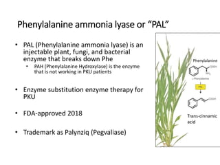Phenylalanine ammonia lyase or “PAL”
• PAL (Phenylalanine ammonia lyase) is an
injectable plant, fungi, and bacterial
enzyme that breaks down Phe
• PAH (Phenylalanine Hydroxylase) is the enzyme
that is not working in PKU patients
• Enzyme substitution enzyme therapy for
PKU
• FDA-approved 2018
• Trademark as Palynziq (Pegvaliase)
Trans-cinnamic
acid
Phenylalanine
 
