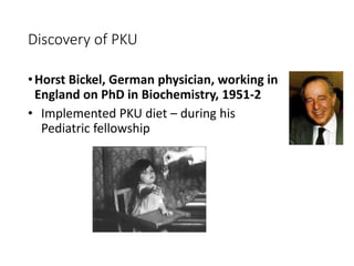 Discovery of PKU
•Horst Bickel, German physician, working in
England on PhD in Biochemistry, 1951-2
• Implemented PKU diet – during his
Pediatric fellowship
 
