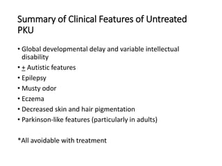 Summary of Clinical Features of Untreated
PKU
• Global developmental delay and variable intellectual
disability
• + Autistic features
• Epilepsy
• Musty odor
• Eczema
• Decreased skin and hair pigmentation
• Parkinson-like features (particularly in adults)
*All avoidable with treatment
 