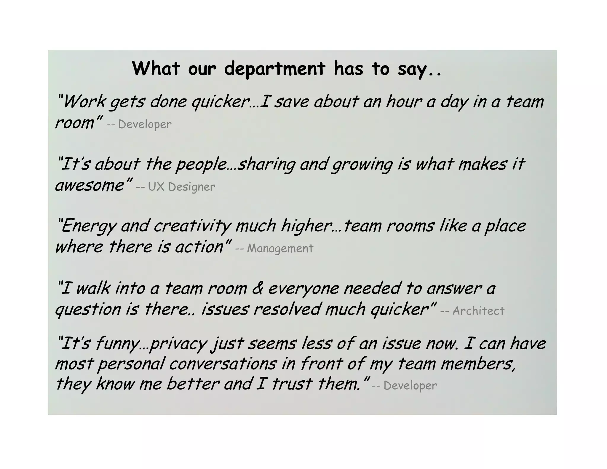 What our department has to say..
“Work gets done quicker…I save about an hour a day in a team
room” -- Developer

“It’s about the people…sharing and growing is what makes it
awesome” -- UX Designer

“Energy and creativity much higher…team rooms like a place
where there is action” -- Management

“I walk into a team room & everyone needed to answer a
question is there.. issues resolved much quicker” -- Architect
“It’s funny…privacy just seems less of an issue now. I can have
most personal conversations in front of my team members,
they know me better and I trust them.” -- Developer
 