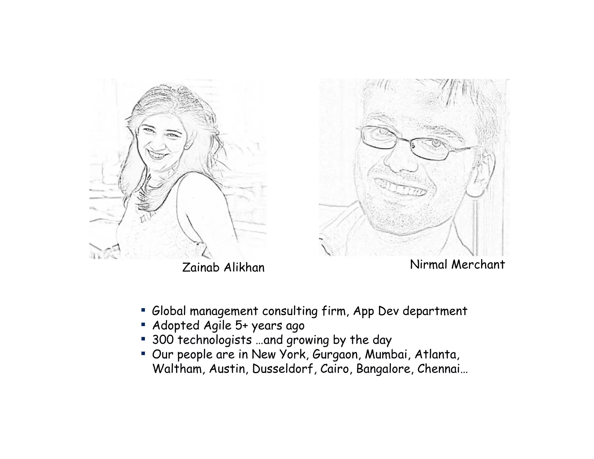 Zainab Alikhan                         Nirmal Merchant


▪   Global management consulting firm, App Dev department
▪   Adopted Agile 5+ years ago
▪   300 technologists …and growing by the day
▪   Our people are in New York, Gurgaon, Mumbai, Atlanta,
    Waltham, Austin, Dusseldorf, Cairo, Bangalore, Chennai…
 