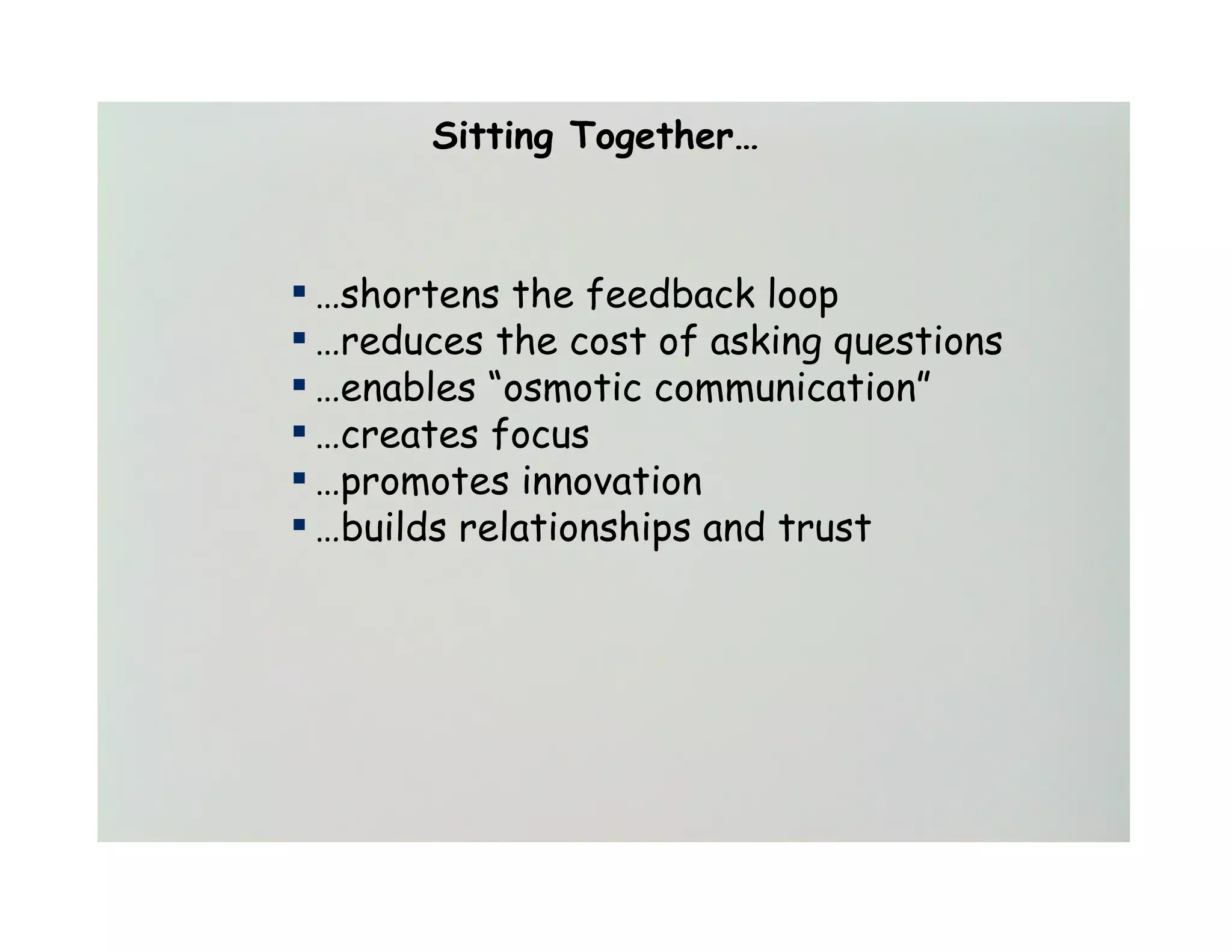 Sitting Together…



▪ …shortens the feedback loop
▪ …reduces the cost of asking questions
▪ …enables “osmotic communication”
▪ …creates focus
▪ …promotes innovation
▪ …builds relationships and trust
 
