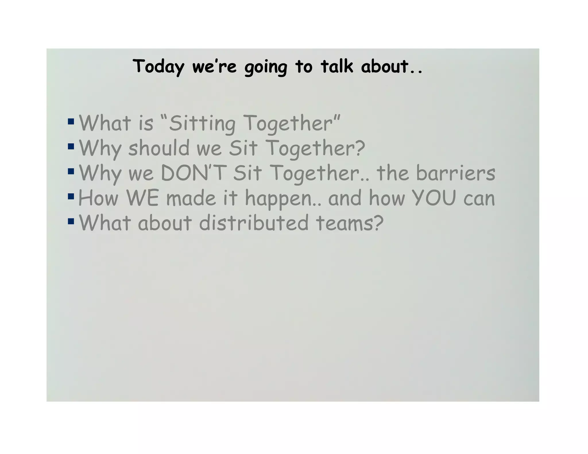 Today we’re going to talk about..


▪ What is “Sitting Together”
▪ Why should we Sit Together?
▪ Why we DON’T Sit Together.. the barriers
▪ How WE made it happen.. and how YOU can
▪ What about distributed teams?
 