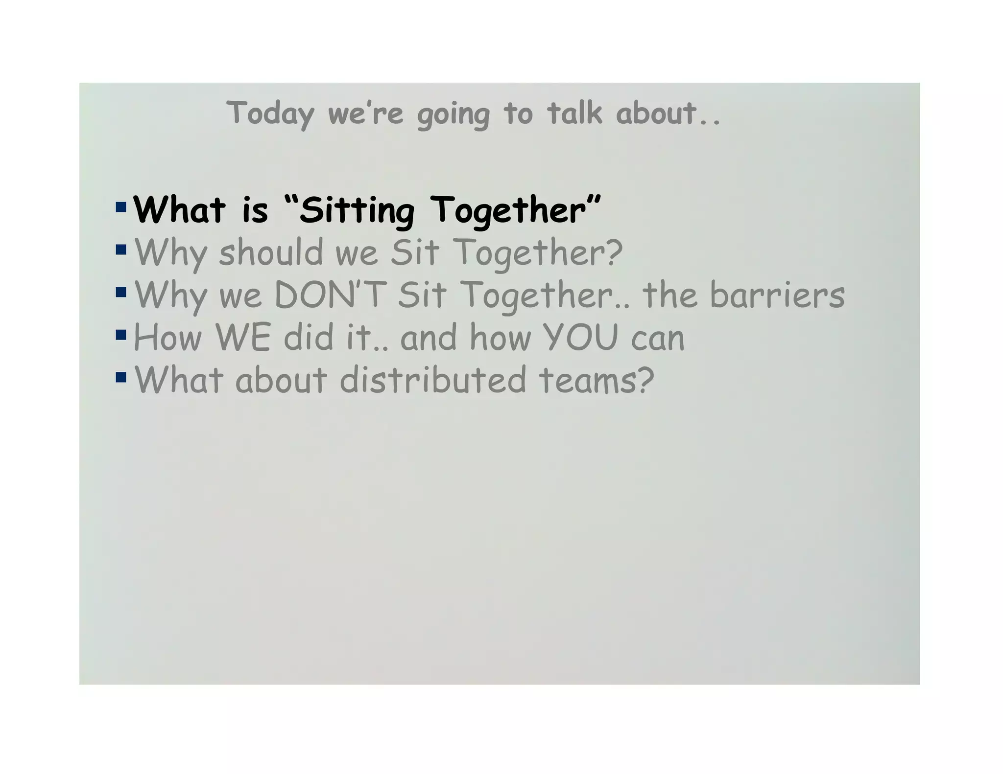 Today we’re going to talk about..


▪ What is “Sitting Together”
▪ Why should we Sit Together?
▪ Why we DON’T Sit Together.. the barriers
▪ How WE did it.. and how YOU can
▪ What about distributed teams?
 