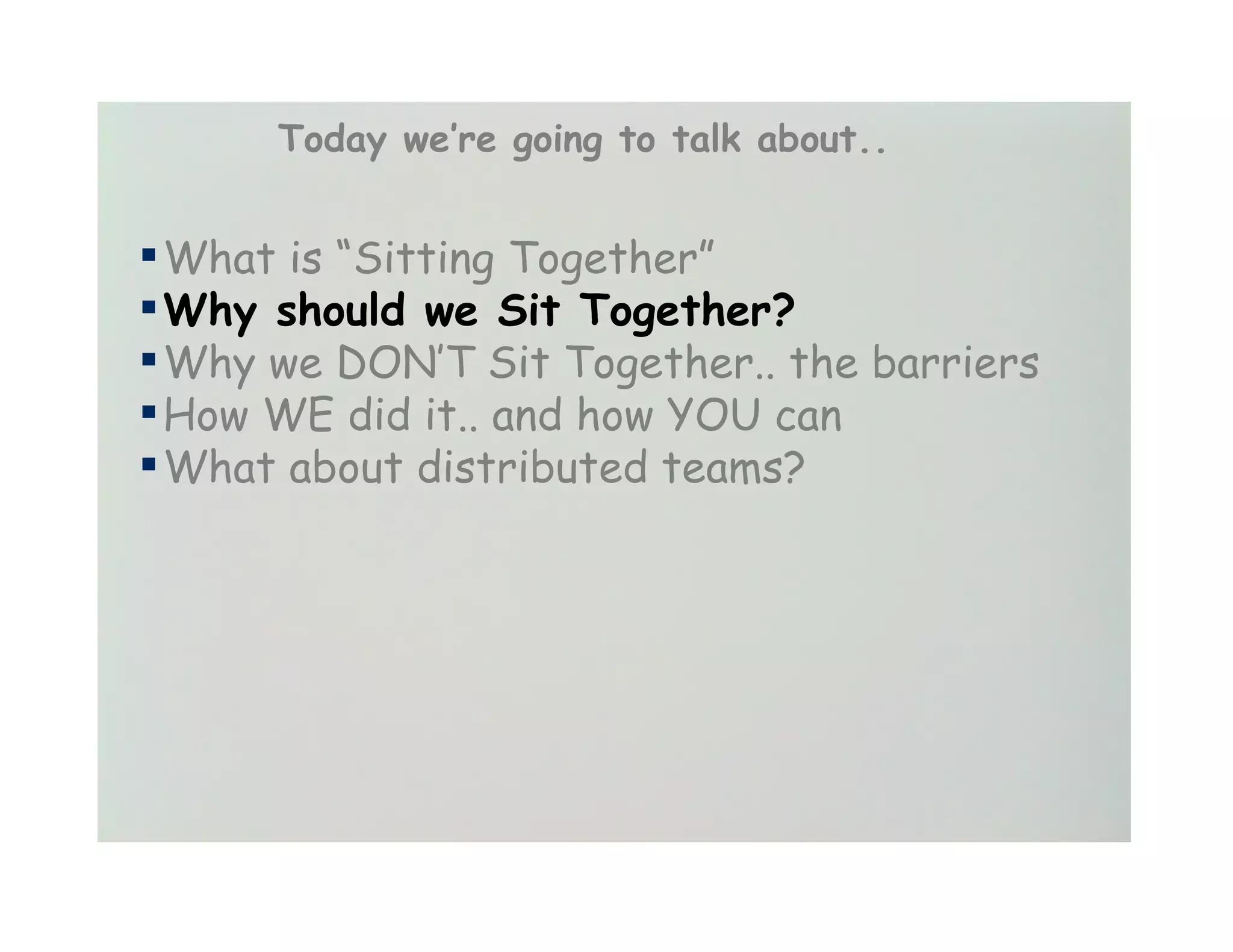 Today we’re going to talk about..


▪ What is “Sitting Together”
▪ Why should we Sit Together?
▪ Why we DON’T Sit Together.. the barriers
▪ How WE did it.. and how YOU can
▪ What about distributed teams?
 