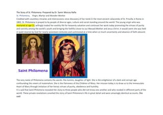 The Story of St. Philomena. Prepared by Dr. Samir Morcos Rafla
St. Philomena, Virgin, Martyr and Wonder Worker
Credited with countless miracles and intercessions since discovery of her tomb in the most ancient catacombs of St. Priscilla in Rome in
1802, St. Philomena is prayed to by people of diverse ages, culture and social standing around the world. The young virgin who was
martyred at age 13, willingly traded her earthly life for heavenly salvation and continues her work today promoting the virtues of purity
and sanctity among the world’s youth and bringing the faithful closer to our Blessed Mother and Jesus Christ. It would seem she was held
in quiet reserve by God for nearly seventeen centuries and summoned at a time when so much uncertainty and absence of faith abound.
The very name of Philomena contains the words: filia luminis, daughter of light. She is the enlightener of a dark and corrupt age
confounding the sneers of materialism. She is the Patroness of the Children of Mary. Her mission today is to draw us to the Immaculate
Heart of Mary through imitation of her heroic virtues of purity, obedience and humility.
It is said that Saint Philomena revealed Her story to three people who did not know one another and who resided in different parts of the
world. These private revelations unveiled the story of Saint Philomena’s life in great detail and were amazingly identical accounts. She
said:
 