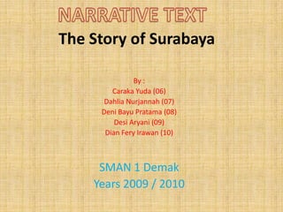 NARRATIVE TEXT The Story of Surabaya By : CarakaYuda (06) Dahlia Nurjannah (07) DeniBayuPratama (08) DesiAryani (09) Dian FeryIrawan (10) SMAN 1 Demak Years 2009 / 2010 