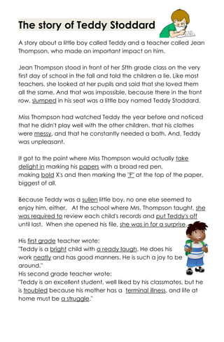 The story of Teddy Stoddard
A story about a little boy called Teddy and a teacher called Jean
Thompson, who made an important impact on him.
Jean Thompson stood in front of her 5fth grade class on the very
first day of school in the fall and told the children a lie. Like most
teachers, she looked at her pupils and said that she loved them
all the same. And that was impossible, because there in the front
row, slumped in his seat was a little boy named Teddy Stoddard.
Miss Thompson had watched Teddy the year before and noticed
that he didn't play well with the other children, that his clothes
were messy, and that he constantly needed a bath. And, Teddy
was unpleasant.
It got to the point where Miss Thompson would actually take
delight in marking his papers with a broad red pen,
making bold X's and then marking the "F" at the top of the paper,
biggest of all.
Because Teddy was a sullen little boy, no one else seemed to
enjoy him, either. At the school where Mrs. Thompson taught, she
was required to review each child's records and put Teddy's off
until last. When she opened his file, she was in for a surprise.
His first grade teacher wrote:
"Teddy is a bright child with a ready laugh. He does his
work neatly and has good manners. He is such a joy to be
around."
His second grade teacher wrote:
"Teddy is an excellent student, well liked by his classmates, but he
is troubled because his mother has a terminal illness, and life at
home must be a struggle."
 