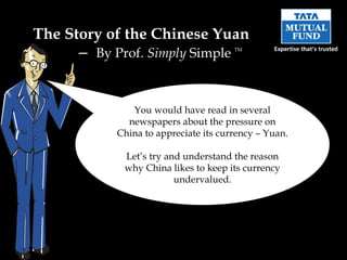The Story of the Chinese Yuan  –  By Prof.  Simply  Simple  TM You would have read in several newspapers about the pressure on China to appreciate its currency – Yuan.  Let’s try and understand the reason why China likes to keep its currency undervalued. 