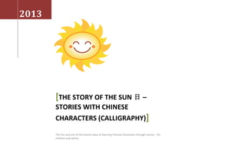 2013
[THE STORY OF THE SUN 日 –
STORIES WITH CHINESE
CHARACTERS (CALLIGRAPHY)]
The fun and one of the fastest ways of learning Chinese Characters through stories – for
children and adults.
 