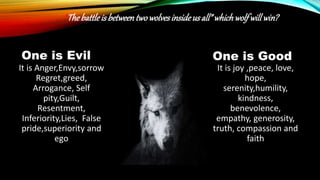 One is Evil
It is Anger,Envy,sorrow
Regret,greed,
Arrogance, Self
pity,Guilt,
Resentment,
Inferiority,Lies, False
pride,superiority and
ego
One is Good
It is joy ,peace, love,
hope,
serenity,humility,
kindness,
benevolence,
empathy, generosity,
truth, compassion and
faith
“Thebattleisbetweentwowolvesinsideus all”whichwolf willwin?
 