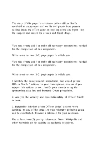 The story of this paper is a veteran police officer Smith
received an anonymous call on his cell phone from person
selling drugs the office came on into the scene and bump into
the suspect and search the citizen and found drugs.
You may create and / or make all necessary assumptions needed
for the completion of this assignment.
Write a one to two (1-2) page paper in which you:
You may create and / or make all necessary assumptions needed
for the completion of this assignment.
Write a one to two (1-2) page paper in which you:
1 Identify the constitutional amendment that would govern
Officer Smith ’ actions. In your own opinion, discuss if you
support his actions or not. Justify your answer using the
appropriate case law and Supreme Court precedents.
2. Analyze the validity and constitutionality of Officer Smith’
actions.
3. Determine whether or not Officer Jones’ actions were
justified by any of the three (3) ways whereby probable cause
can be established. Provide a rationale for your response.
Use at least two (2) quality references. Note: Wikipedia and
other Websites do not qualify as academic resources.
 