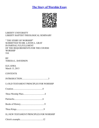 The Story of Worship Essay
LIBERTY UNIVERSITY
LIBERTY BAPTIST THEOLOGICAL SEMINARY
" THE STORY OF WORSHIP"
SUBMITTED TO DR. LAVON L. GRAY
IN PARTIAL FULFULLMENT
OF THE REQUIREMENTS FOR THE COURSE
WORSHIP
510
BY
TERESA L. DAVIDSON
ELY, IOWA
March 13, 2013
CONTENTS
INTRODUCTION................................................3
I.) OLD TESTAMENT PRINCIPLES FOR WORSHIP
Creation......................................................4
Three Worship Wars.......................................4
Patriarchs....................................................6
Books of History............................................9
Three Kings..................................................9
II.) NEW TESTAMENT PRINCIPLES FOR WORSHIP
Christ's example..........................................12
 
