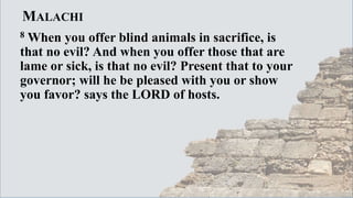 MALACHI
8 When you offer blind animals in sacrifice, is
that no evil? And when you offer those that are
lame or sick, is that no evil? Present that to your
governor; will he be pleased with you or show
you favor? says the LORD of hosts.
 