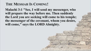 THE MESSIAH IS COMING!
Malachi 3:1 "See, I will send my messenger, who
will prepare the way before me. Then suddenly
the Lord you are seeking will come to his temple;
the messenger of the covenant, whom you desire,
will come," says the LORD Almighty.
 