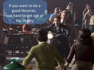 If you want to be a
good librarian,
you have to get out of
the library

 