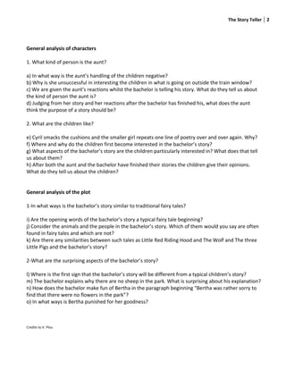 The Story Teller 2




General analysis of characters

1. What kind of person is the aunt?

a) In what way is the aunt’s handling of the children negative?
b) Why is she unsuccessful in interesting the children in what is going on outside the train window?
c) We are given the aunt’s reactions whilst the bachelor is telling his story. What do they tell us about
the kind of person the aunt is?
d) Judging from her story and her reactions after the bachelor has finished his, what does the aunt
think the purpose of a story should be?

2. What are the children like?

e) Cyril smacks the cushions and the smaller girl repeats one line of poetry over and over again. Why?
f) Where and why do the children first become interested in the bachelor’s story?
g) What aspects of the bachelor’s story are the children particularly interested in? What does that tell
us about them?
h) After both the aunt and the bachelor have finished their stories the children give their opinions.
What do they tell us about the children?


General analysis of the plot

1-In what ways is the bachelor’s story similar to traditional fairy tales?

i) Are the opening words of the bachelor’s story a typical fairy tale beginning?
j) Consider the animals and the people in the bachelor’s story. Which of them would you say are often
found in fairy tales and which are not?
k) Are there any similarities between such tales as Little Red Riding Hood and The Wolf and The three
Little Pigs and the bachelor’s story?

2-What are the surprising aspects of the bachelor’s story?

l) Where is the first sign that the bachelor’s story will be different from a typical children’s story?
m) The bachelor explains why there are no sheep in the park. What is surprising about his explanation?
n) How does the bachelor make fun of Bertha in the paragraph beginning “Bertha was rather sorry to
find that there were no flowers in the park”?
o) In what ways is Bertha punished for her goodness?



Credits to V. Plou
 