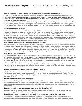 The StoryWalk® Project Frequently Asked Questions –February 2013 Update
What is required of me if I would like to offer StoryWalk® in my community?
Be sure to use the StoryWalk® Trademark and include the following statement in all promotion of the project: The
StoryWalk® Project was created by Anne Ferguson of Montpelier, VT and developed in collaboration with the
Vermont Bicycle & Pedestrian Coalition and the Kellogg-Hubbard Library. This credit line must be displayed at
the beginning of every StoryWalk®.
Please note: When the project is offered in the following counties in Pennsylvania: Allegheny, Armstrong, Beaver, Butler,
Fayette, Greene, Indiana, Lawrence, Washington, and Westmoreland, the term "StoryWalk" can only be used by the
Pittsburgh Association for the Education of Young Children (“PAEYC”). You can hold the event, just call it something else.
What are the costs involved?
For Vermont communities who would like to borrow StoryWalk® books from us, the cost is free! If you want to create
StoryWalk® books yourself, here are the costs: We purchase 3 copies of each book (2 for mounting, one for damage
repair/replacement); books cost between $7 and $17 each so that can range from $25 to $50. Lamination costs about $3
for 10 ml – a range of $90 - $100 for each book depending on its length. Stakes (good ones that don't splinter, aren't
heavy, won't break easily) cost close to $1 each - most books need about 30. Sticky backed industrial strength Velcro® to
hold the books onto the stakes cost about $35 that will accommodate a 30 page book. Not including labor to assemble
and mount the books, StoryWalk® costs run about $200 - $250 per book.
What basics should I know about preparing the books?
In general, we use 10 ml lamination sheets, 10 ml Industrial Strength Sticky Back Velcro® (the lightweight indoor Velcro®
isn’t strong enough) and use four foot mahogany stakes, (they are stronger and lighter than pine). Each page is mounted
on card stock; we put the page number, book title and author, and contact info on the back of each page. We staple gun
the Velcro® to the stake. We have the lamination done by a copy center. I can’t stress enough the importance of a wide
margin of laminate around the edges of each page – this protects the page from moisture which will ruin the page.
What about copyright laws?
We contacted the head of the Children's Library Services for the State of Vermont - Grace Greene - who told us that if we
purchased the book, we could do what we wanted with it. The books can not be altered in any way, the pages can not
be scanned or reproduced, only mount them on card stock and laminate each individual page. We make a point of
purchasing new books not taking donations or buying used books so that the writers and illustrators get full benefit. We
buy all our supplies (books, stakes, laminate, etc.) from local businesses.
As it turns out, comments from parents in the guest book have indicated that often they plan to purchase the book that
they have seen at the StoryWalk® Project. The Kellogg-Hubbard Library also buys a copy of the books that we use if they
do not already have them in their collection.
How do you select books for The StoryWalk® Project?
Selection of books focuses on minimal text, finding illustrations that don't cross the center of the book, and a great story
line. Smaller books work best for this project. We look for books that can be used in different seasons and are nature-
based. Always, it is a great story line that is the key to this project – we also consistently look for books with a message of
kindness and caring.
How far apart did you space the pages?
That depends on the length of the route available, the number of forks or intersections it has and the number of pages in
the book. Make sure that the readers know where to find the following page, it is best if the next page can be seen. About
40 paces or so seems like a good distance between pages. We have found that a half-mile total distance works well for
small children.
How can you tell how many people have seen the StoryWalk®?
We place a guest book at the end of the StoryWalk® and ask readers to tell us the date, number in party, and any
comments or suggestions that they have for the project.
How did you set up a guest/comment book to be protected against the elements?
We have placed a loose-leaf binder in a weatherproof box along with pencils (pens freeze and won’t write on damp
paper). The boxes are ones developed for real estate information with lids that can be mounted or attached to stakes.
 