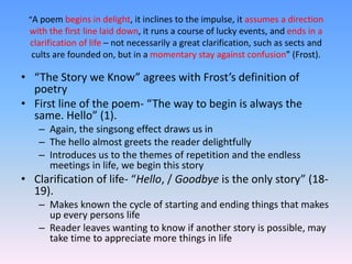 “A poem begins in delight, it inclines to the impulse, it assumes a direction
with the first line laid down, it runs a course of lucky events, and ends in a
clarification of life – not necessarily a great clarification, such as sects and
cults are founded on, but in a momentary stay against confusion” (Frost).
• “The Story we Know” agrees with Frost’s definition of
poetry
• First line of the poem- “The way to begin is always the
same. Hello” (1).
– Again, the singsong effect draws us in
– The hello almost greets the reader delightfully
– Introduces us to the themes of repetition and the endless
meetings in life, we begin this story
• Clarification of life- “Hello, / Goodbye is the only story” (18-
19).
– Makes known the cycle of starting and ending things that makes
up every persons life
– Reader leaves wanting to know if another story is possible, may
take time to appreciate more things in life
 
