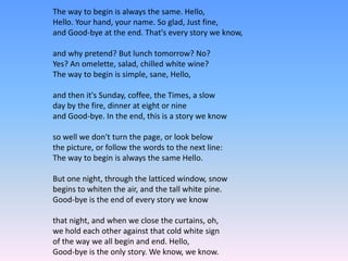 The way to begin is always the same. Hello,
Hello. Your hand, your name. So glad, Just fine,
and Good-bye at the end. That's every story we know,
and why pretend? But lunch tomorrow? No?
Yes? An omelette, salad, chilled white wine?
The way to begin is simple, sane, Hello,
and then it's Sunday, coffee, the Times, a slow
day by the fire, dinner at eight or nine
and Good-bye. In the end, this is a story we know
so well we don't turn the page, or look below
the picture, or follow the words to the next line:
The way to begin is always the same Hello.
But one night, through the latticed window, snow
begins to whiten the air, and the tall white pine.
Good-bye is the end of every story we know
that night, and when we close the curtains, oh,
we hold each other against that cold white sign
of the way we all begin and end. Hello,
Good-bye is the only story. We know, we know.
 