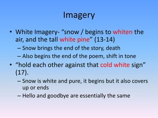 Imagery
• White Imagery- “snow / begins to whiten the
air, and the tall white pine” (13-14)
– Snow brings the end of the story, death
– Also begins the end of the poem, shift in tone
• “hold each other against that cold white sign”
(17).
– Snow is white and pure, it begins but it also covers
up or ends
– Hello and goodbye are essentially the same
 