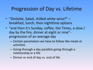 Progression of Day vs. Lifetime
• “Omlette, Salad, chilled white wine?” –
breakfast, lunch, then nighttime options
• “and then it's Sunday, coffee, the Times, a slow /
day by the fire, dinner at eight or nine”-
progression of an average day
– Certain parameters we have to follow like meals or
activities
– Going through a day parallels going through a
relationship or a life
– Dinner or end of day vs. end of life
 