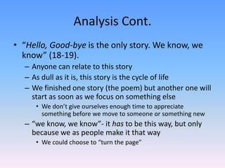 Analysis Cont.
• “Hello, Good-bye is the only story. We know, we
know” (18-19).
– Anyone can relate to this story
– As dull as it is, this story is the cycle of life
– We finished one story (the poem) but another one will
start as soon as we focus on something else
• We don’t give ourselves enough time to appreciate
something before we move to someone or something new
– “we know, we know”- it has to be this way, but only
because we as people make it that way
• We could choose to “turn the page”
 