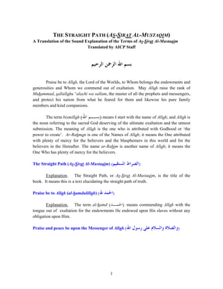 THE STRAIGHT PATH (AS-SIRAT AL-MUSTAQIM)
A Translation of the Sound Explanation of the Terms of As-Sirat Al-Mustaqim
                            Translated by AICP Staff



                                ‫ﺑﺴﻢ ﺍﷲ ﺍﻟﺮﲪﻦ ﺍﻟﺮﺣﻴﻢ‬

       Praise be to Allah, the Lord of the Worlds, to Whom belongs the endowments and
generosities and Whom we commend out of exaltation. May Allah raise the rank of
Muhammad, sallallahu ^alayhi wa sallam, the master of all the prophets and messengers,
and protect his nation from what he feared for them and likewise his pure family
members and kind companions.

       The term bismillah (‫ )ﺑﺴـﻢ ﺍﷲ‬means I start with the name of Allah; and Allah is
the noun referring to the sacred God deserving of the ultimate exaltation and the utmost
submission. The meaning of Allah is the one who is attributed with Godhood or ‘the
power to create’. Ar-Rahman is one of the Names of Allah; it means the One attributed
with plenty of mercy for the believers and the blasphemers in this world and for the
believers in the Hereafter. The name ar-Rahim is another name of Allah; it means the
One Who has plenty of mercy for the believers.

The Straight Path (As-Sirat Al-Mustaqim) (‫ﺍﳌﺴﺘﻘﻴﻢ‬   ‫)ﺍﻟﺼﺮﺍﻁ‬

       Explanation. The Straight Path, or As-Sirat Al-Mustaqim, is the title of the
book. It means this is a text elucidating the straight path of truth.

Praise be to Allah (al-hamdulillah) (‫ﷲ‬   ‫)ﺍﳊﻤﺪ‬
        Explanation. The term al-hamd (‫ )ﺍﳊﻤـﺪ‬means commending Allah with the
tongue out of exaltation for the endowments He endowed upon His slaves without any
obligation upon Him.

Praise and peace be upon the Messenger of Allah (‫ﺍﷲ‬    ‫)ﻭﺍﻟﺼﻼﺓ ﻭﺍﻟﺴﻼﻡ ﻋﻠﻰ ﺭﺳﻮﻝ‬




                                            1
 