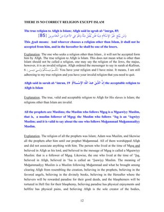 12
THERE IS NO CORRECT RELIGION EXCEPT ISLAM
The true religion to Allah is Islam; Allah said in surah al-^imran, 85:
‫ﹺ‬‫ﻎ‬َ‫ﺘ‬ْ‫ﺒ‬َ‫ﻳ‬ ‫َﻦ‬‫ﻣ‬َ‫ﻭ‬َ‫ﻦ‬‫ﹺﻳ‬‫ﺮ‬ِ‫ﺳ‬‫َﺎ‬‫ﺨ‬‫ﹾ‬‫ﻟ‬‫ﺍ‬ َ‫ﻦ‬ِ‫ﻣ‬ ِ‫ﺓ‬َ‫ﺮ‬ِ‫ﺧ‬‫ﺍﻵ‬ ‫ِﻲ‬‫ﻓ‬ َ‫ﻮ‬ُ‫ﻫ‬َ‫ﻭ‬ ُ‫ﻪ‬ْ‫ﻨ‬ِ‫ﻣ‬ ‫ﹶ‬‫ﻞ‬َ‫ﺒ‬‫ﹾ‬‫ﻘ‬ُ‫ﻳ‬ ‫ﹶﻦ‬‫ﻠ‬‫ﹶ‬‫ﻓ‬ ‫ًﺎ‬‫ﻨ‬‫ِﻳ‬‫ﺩ‬ ‫ﹺ‬‫ﻡ‬‫ﹶ‬‫ﻼ‬ْ‫ﺳ‬ِ‫ﻹ‬‫ﺍ‬ َ‫ﺮ‬ْ‫ﻴ‬‫ﹶ‬‫ﻏ‬}85{
This Ayah means: And whoever chooses a religion other than Islam, it shall not be
accepted from him, and in the hereafter he shall be one of the losers.
Explanation. The one who seeks a religion other than Islam , it will not be accepted form
him by Allah. The true religion to Allah is Islam. This does not mean what is other than
Islam should not be called a religion, one may say the religion of the Jews, the majus,
however, it is an invalid religion. Allah ordered the messenger to say in surah al-Kafirun,
6 ; ‫ﹺ‬‫ﻦ‬‫ِﻳـ‬‫ﺩ‬ َ‫ﻲ‬‫ِـ‬‫ﻟ‬َ‫ﻭ‬ ْ‫ﻢ‬‫ﹸ‬‫ﻜ‬ُ‫ﻨ‬‫ِﻳـ‬‫ﺩ‬ ْ‫ﻢ‬‫ﹸـ‬‫ﻜ‬‫ﹶ‬‫ﻟ‬: You have your religion and I have mine. It means, I am still
adhereing to my true religion and you have your invalid religion that you need to quit.
Allah said in surah al-^imran, 19 ُ‫ﻡ‬‫ﹶ‬‫ﻼ‬‫ْـ‬‫ﺳ‬ِ‫ﻹ‬‫ﺍ‬ ِ‫ﻪ‬‫ﹼ‬‫ﻠ‬‫ﺍﻟ‬ َ‫ﺪ‬‫ِﻨ‬‫ﻋ‬ َ‫ﻦ‬‫ﱢﻳ‬‫ﺪ‬‫ﺍﻟ‬ ‫ﱠ‬‫ﻥ‬‫ﹺ‬‫ﺇ‬ the acceptable religion to
Allah is Islam
Explanation. The true, valid and acceptable religion to Allah for His slaves is Islam; the
religions other than Islam are invalid.
All the prophets are Muslims; the Muslim who follows Musa is a Musawiyy Muslim,
that is, a muslim follower of Musa; the Muslim who follows ^Isa is an ^isawiyy
Muslim; and it is valid to say about the one who follows Muhammad Muhammadiyy
Muslim.
Explanation. The religion of all the prophets was Islam; Adam was Muslim, and likewise
all the prophets after him until our prophet Muhammad. All of them worshipped Allah
and did not associate anything with him. The person who lived at the time of Musa and
believed in Allah as his lord, and believed in the message of Musa is called a Musawiyy
Muslim: that is a follower of Musa. Likewise, the one who lived at the time of ^Isa,
believed in Allah, believed in ^Isa is called an ^Isawiyy Muslim. The meaning of
Muhammadiyy Muslim is a Muslim following Muhammad and what he brought among
clearing Allah from resembling the creation, believing in the prophets, believing in the
favored angels, believing in the divinely books, believing in the Hereafter where the
believers will be rewarded paradise for their good deeds, and the blasphemers will be
tortured in Hell fire for their blasphemy, believing paradise has physical enjoyments and
hellfire has physical pains, and believing Allah is the sole creator of the bodies,
 