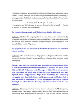 17
Explanation. Among the people of the book who believed was the scholar of the Jews in
Medina, Abdullah Ibn Salam who is one of the people who received the good tidings of
entering praradise. An-Najashi lived seven years after he embraced Islam. When he died
the prophet said :
‫أصحمة‬ ‫أخيكم‬ ‫على‬ ‫وا‬‫ﱡ‬‫ل‬‫فص‬ ‫فقوموا‬ ، ٌ‫ح‬‫صال‬ ٌ‫ل‬‫رج‬ َ‫م‬‫اليو‬ ‫مات‬
<<A righteous man died today, get up and pray for your brother As hamah>>. Narrated
by Bukhari. As hamah is An-Najashi's name.
The common Islamic principle to all Muslims is worshipping Allah alone.
Explanation. The basis that brings together all Muslims from Adam’s time until the day
of judgment is believing in Allah alone; then those their belief would not be accepted lest
they believed in the prophet of their time. This principle joins the entire people of Islam
since all of them worship Allah alone.
The judgment of the one who claims to be Muslim by utterance, but contradicts
Islam in meaning.
Explanation. This is an elucidation of the judgment of the person who claims with his
tongue to be Muslim while truly he opposes Islam by believing, doing or uttering what is
contrary to it.
There are many sects who have belied Islam in meaning even though claim to belong
to Islam by uttering the two testifications of faith, I testify no one is God except
Allah and I testify Muhammad is the Messenger of Allah. This is so because they
have contradicted the testification by believing what negates them; they have
departed from Tawhid-clearing Allah form resembling the creations-by
worshipping other than Allah. So they are blasphemers and not Muslims. Such as
those who believe in the Godhood of ^Ali Ibn Abu Taleb or Al-Khadir or Al-Hakim
Biamrillah and others. Likewise the doings and utterances that lead to the same
judgment.
Explanation. There are people, they are many factions, who claim to be Muslims yet they
contradict Islam. Those are not Muslims and not believers. Such as one who utters no one
is God except Allah, Muhammad is the messenger of Allah, and then worships something
 