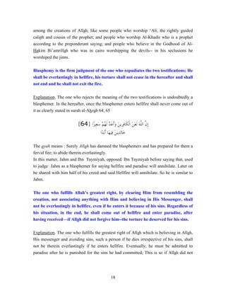 18
among the creations of Allah; like some people who worship ^Ali, the rightly guided
caliph and cousin of the prophet; and people who worship Al-Khadir who is a prophet
according to the preponderant saying; and people who believe in the Godhood of Al-
Hakim Bi’amrillah who was in cairo worshipping the devils-- in his seclusions he
worshiped the jinns.
Blasphemy is the firm judgment of the one who repudiates the two testifications; He
shall be everlastingly in hellfire, his torture shall not cease in the hereafter and shall
not end and he shall not exit the fire.
Explanation. The one who rejects the meaning of the two testifications is undoubtedly a
blasphemer. In the hereafter, once the blasphemer enters hellfire shall never come out of
it as clearly stated in surah al-Ahzab 64, 65
‫ًﺍ‬‫ﲑ‬ِ‫ﻌ‬َ‫ﺳ‬ ْ‫ﻢ‬ُ‫ﻬ‬‫ﹶ‬‫ﻟ‬ ‫ﱠ‬‫ﺪ‬َ‫ﻋ‬‫ﹶ‬‫ﺃ‬َ‫ﻭ‬ َ‫ﻦ‬‫ﹺﻳ‬‫ﺮ‬ِ‫ﻓ‬‫ﹶﺎ‬‫ﻜ‬‫ﹾ‬‫ﻟ‬‫ﺍ‬ َ‫ﻦ‬َ‫ﻌ‬‫ﹶ‬‫ﻟ‬ َ‫ﻪ‬‫ﱠ‬‫ﻠ‬‫ﺍﻟ‬ ‫ﱠ‬‫ﻥ‬‫ﹺ‬‫ﺇ‬}64{
‫ًﺍ‬‫ﺪ‬َ‫ﺑ‬‫ﹶ‬‫ﺃ‬ ‫َﺎ‬‫ﻬ‬‫ِﻴ‬‫ﻓ‬ َ‫ﻦ‬‫ِﻳ‬‫ﺪ‬ِ‫ﻟ‬‫َﺎ‬‫ﺧ‬
The ayah means : Surely Allah has damned the blasphemers and has prepared for them a
fervid fire; to abide therein everlastingly.
In this matter, Jahm and Ibn Taymiyah, opposed. Ibn Taymiyah before saying that, used
to judge Jahm as a blasphemer for saying hellfire and paradise will annihilate. Later on
he shared with him half of his creed and said Hellfire will annihilate. So he is similar to
Jahm.
The one who fulfills Allah’s greatest right, by clearing Him from resembling the
creation, not associating anything with Him and believing in His Messenger, shall
not be everlastingly in hellfire, even if he enters it because of his sins. Regardless of
his situation, in the end, he shall come out of hellfire and enter paradise, after
having received—if Allah did not forgive him--the torture he deserved for his sins.
Explanation. The one who fulfills the greatest right of Allah which is believing in Allah,
His messenger and avoiding sins, such a person if he dies irrespective of his sins, shall
not be therein everlastingly if he enters hellfire. Eventually, he must be admitted to
paradise after he is punished for the sins he had committed; This is so if Allah did not
 