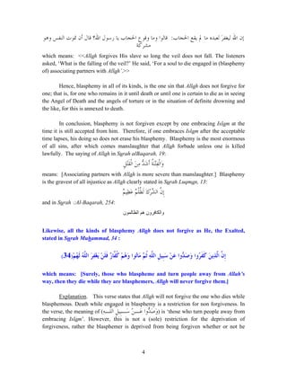 4
‫ﺍﳊﺠ‬ ‫ﻳﻘﻊ‬ ‫ﱂ‬ ‫ﻣﺎ‬ ‫ﻟﻌﺒﺪﻩ‬ َ‫ﺮ‬‫ﻟﻴﻐﻔ‬ ‫ﺍﷲ‬ ‫ﺇﻥ‬‫ﺎﺏ‬:‫ﻭﻫﻮ‬ ‫ﺍﻟﻨﻔﺲ‬ ‫ﲤﻮﺕ‬ ‫ﺃﻥ‬ ‫ﻗﺎﻝ‬ ‫ﺍﷲ؟‬ ‫ﺭﺳﻮﻝ‬ ‫ﻳﺎ‬ ‫ﺍﳊﺠﺎﺏ‬ ‫ﻭﻗﻮﻉ‬ ‫ﻭﻣﺎ‬ ‫ﻗﺎﻟﻮﺍ‬
‫ﻣﺸﺮﻛﺔ‬
which means: <<Allah forgives His slave so long the veil does not fall. The listeners
asked, ‘What is the falling of the veil?’ He said, ‘For a soul to die engaged in (blasphemy
of) associating partners with Allah’.>>
Hence, blasphemy in all of its kinds, is the one sin that Allah does not forgive for
one; that is, for one who remains in it until death or until one is certain to die as in seeing
the Angel of Death and the angels of torture or in the situation of definite drowning and
the like, for this is annexed to death.
In conclusion, blasphemy is not forgiven except by one embracing Islam at the
time it is still accepted from him. Therefore, if one embraces Islam after the acceptable
time lapses, his doing so does not erase his blasphemy. Blasphemy is the most enormous
of all sins, after which comes manslaughter that Allah forbade unless one is killed
lawfully. The saying of Allah in Surah alBaqarah, 19:
َ‫ﻦ‬ِ‫ﻣ‬ ‫ﱡ‬‫ﺪ‬َ‫ﺷ‬‫ﹶ‬‫ﺃ‬ ‫ﹸ‬‫ﺔ‬َ‫ﻨ‬ْ‫ﺘ‬ِ‫ﻔ‬‫ﹾ‬‫ﻟ‬‫َﺍ‬‫ﻭ‬‫ﹺ‬‫ﻞ‬ْ‫ﺘ‬‫ﹶ‬‫ﻘ‬‫ﹾ‬‫ﻟ‬‫ﺍ‬
means: [Associating partners with Allah is more severe than manslaughter.] Blasphemy
is the gravest of all injustice as Allah clearly stated in Surah Luqman, 13:
ٌ‫ﻢ‬‫ِﻴ‬‫ﻈ‬َ‫ﻋ‬ ٌ‫ﻢ‬‫ﹾ‬‫ﻠ‬‫ﹸ‬‫ﻈ‬‫ﹶ‬‫ﻟ‬ َ‫ﻙ‬ْ‫ﺮ‬‫ﱢ‬‫ﺸ‬‫ﺍﻟ‬ ‫ﱠ‬‫ﻥ‬‫ﹺ‬‫ﺇ‬
and in Surah ِ◌Al-Baqarah, 254:
‫الظا‬ ‫ھم‬ ‫والكافرون‬‫لمون‬
Likewise, all the kinds of blasphemy Allah does not forgive as He, the Exalted,
stated in Surah Muhammad, 34 :
ْ‫ﻢ‬ُ‫ﻬ‬‫ﹶ‬‫ﻟ‬ ُ‫ﻪ‬‫ﱠ‬‫ﻠ‬‫ﺍﻟ‬ َ‫ﺮ‬ِ‫ﻔ‬ْ‫ﻐ‬َ‫ﻳ‬ ْ‫ﻦ‬‫ﹶ‬‫ﻠ‬‫ﹶ‬‫ﻓ‬ ٌ‫ﺭ‬‫ﱠﺎ‬‫ﻔ‬‫ﹸ‬‫ﻛ‬ ْ‫ﻢ‬ُ‫ﻫ‬َ‫ﻭ‬ ‫ُﻮﺍ‬‫ﺗ‬‫َﺎ‬‫ﻣ‬ ‫ﱠ‬‫ﻢ‬‫ﹸ‬‫ﺛ‬ ِ‫ﻪ‬‫ﱠ‬‫ﻠ‬‫ﺍﻟ‬ ‫ﹺ‬‫ﻞ‬‫ﹺﻴ‬‫ﺒ‬َ‫ﺳ‬ ْ‫ﻦ‬َ‫ﻋ‬ ‫ﱡﻭﺍ‬‫ﺪ‬َ‫ﺻ‬َ‫ﻭ‬ ‫ُﻭﺍ‬‫ﺮ‬‫ﹶ‬‫ﻔ‬‫ﹶ‬‫ﻛ‬ َ‫ﻦ‬‫ِﻳ‬‫ﺬ‬‫ﱠ‬‫ﻟ‬‫ﺍ‬ ‫ﱠ‬‫ﻥ‬‫ﹺ‬‫ﺇ‬)34(
which means: [Surely, those who blaspheme and turn people away from Allah’s
way, then they die while they are blasphemers, Allah will never forgive them.]
Explanation. This verse states that Allah will not forgive the one who dies while
blasphemous. Death while engaged in blasphemy is a restriction for non forgiveness. In
the verse, the meaning of (ِ‫ﻪ‬‫ﱠـ‬‫ﻠ‬‫ﺍﻟ‬ ‫ﹺ‬‫ﻞ‬‫ﹺﻴ‬‫ﺒ‬‫َـ‬‫ﺳ‬ ْ‫ﻦ‬‫َـ‬‫ﻋ‬ ‫ﱡﻭﺍ‬‫ﺪ‬َ‫ﺻ‬َ‫ﻭ‬) is ‘those who turn people away from
embracing Islam’. However, this is not a (sole) restriction for the deprivation of
forgiveness, rather the blasphemer is deprived from being forgiven whether or not he
 