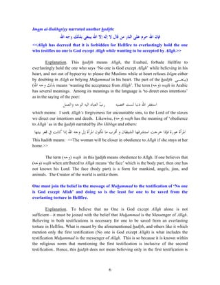 6
Imam al-Bukhariyy narrated another hadith:
‫ﺣﺮﻡ‬ ‫ﺍﷲ‬ ‫ﻓﺈﻥ‬‫ﺍﷲ‬ ‫ﻭﺟﻪ‬ ‫ﺑﺬﻟﻚ‬ ‫ﻳﺒﺘﻐﻰ‬ ‫ﺍﷲ‬ ‫ﺇﻻ‬ ‫ﺇﻟﻪ‬ ‫ﻻ‬ ‫ﻗﺎﻝ‬ ‫ﻣﻦ‬ ‫ﺍﻟﻨﺎﺭ‬ ‫ﻋﻠﻰ‬
<<Allah has decreed that it is forbidden for Hellfire to everlastingly hold the one
who testifies no one is God except Allah while wanting to be accepted by Allah.>>
Explanation. This hadith means Allah, the Exalted, forbade Hellfire to
everlastingly hold the one who says ‘No one is God except Allah’ while believing in his
heart, and not out of hypocrisy to please the Muslims while at heart refuses Islam either
by doubting in Allah or belying Muhammad in his heart. The part of the hadith )‫ﻳﺒﺘﻐـﻰ‬
‫ﺍﷲ‬ ‫ﻭﺟﻪ‬ ‫ﺑﺬﻟﻚ‬( means ‘wanting the acceptance from Allah’. The term (‫ﻭﺟﻪ‬) wajh in Arabic
has several meanings. Among its meanings in the language is ‘to direct ones intentions’
as in the saying of the poet:
‫ﳏﺼﻴﻪ‬ ‫ﻟﺴﺖ‬ ‫ﺫﻧﺒﺎ‬ ‫ﺍﷲ‬ ‫ﺍﺳﺘﻐﻔﺮ‬‫ﺍﻟﻴﻪ‬ ‫ﺍﻟﻌﺒﺎﺩ‬ ّ‫ﺏ‬‫ﺭ‬‫ﻭﺍﻟﻌﻤﻞ‬ ‫ﺍﻟﻮﺟﻪ‬
which means: I seek Allah’s forgiveness for uncountable sins, to the Lord of the slaves
we direct our intentions and deeds. Likewise, (‫ﻭﺟﻪ‬) wajh has the meaning of ‘obedience
to Allah’ as in the hadith narrated by Ibn Hibban and others:
‫ﺍﳌﺮ‬‫ﻋﻮﺭﺓ‬ ‫ﺃﺓ‬‫ﺑﻴﺘﻬﺎ‬ ‫ﻗﻌﺮ‬ ‫ﰲ‬ ‫ﻛﺎﻧﺖ‬ ‫ﺇﺫﺍ‬ ‫ﺍﷲ‬ ‫ﻭﺟﻪ‬ ‫ﺇﱃ‬ ‫ﺍﳌﺮﺃﺓ‬ ‫ﺗﻜﻮﻥ‬ ‫ﻣﺎ‬ ‫ﺃﻗﺮﺏ‬ ‫ﻭ‬ ‫ﺍﻟﺸﻴﻄﺎﻥ‬ ‫ﺍﺳﺘﺸﺮﻓﻬﺎ‬ ‫ﺧﺮﺟﺖ‬ ‫ﻓﺈﺫﺍ‬
This hadith means: <<The woman will be closer in obedience to Allah if she stays at her
home.>>
The term (‫ﻭﺟﻪ‬) wajh in this hadith means obedience to Allah. If one believes that
(‫ﻭﺟﻪ‬) wajh when attributed to Allah means ‘the face’ which is the body part, then one has
not known his Lord. The face (body part) is a form for mankind, angels, jinn, and
animals. The Creator of the world is unlike them.
One must join the belief in the message of Muhammad to the testification of ‘No one
is God except Allah’ and doing so is the least for one to be saved from the
everlasting torture in Hellfire.
Explanation. To believe that no One is God except Allah alone is not
sufficient—it must be joined with the belief that Muhammad is the Messenger of Allah.
Believing in both testifications is necessary for one to be saved from an everlasting
torture in Hellfire. What is meant by the aforementioned hadith, and others like it which
mention only the first testification (No one is God except Allah) is what includes the
testification Muhammad is the messenger of Allah. This is so because it is known within
the religious norm that mentioning the first testification is inclusive of the second
testification.. Hence, this hadith does not mean believing only in the first testification is
 