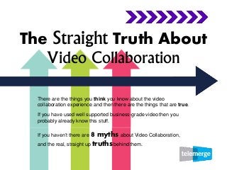 The Straight Truth About
Video Collaboration
There are the things you think you know about the video
collaboration experience and then there are the things that are true.
If you have used well supported business-grade video then you
probably already know this stuff.
If you haven’t there are 8 myths about Video Collaboration,
and the real, straight up truths behind them.
 