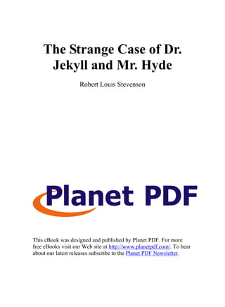The Strange Case of Dr.
     Jekyll and Mr. Hyde
                    Robert Louis Stevenson




This eBook was designed and published by Planet PDF. For more
free eBooks visit our Web site at http://www.planetpdf.com/. To hear
about our latest releases subscribe to the Planet PDF Newsletter.
 