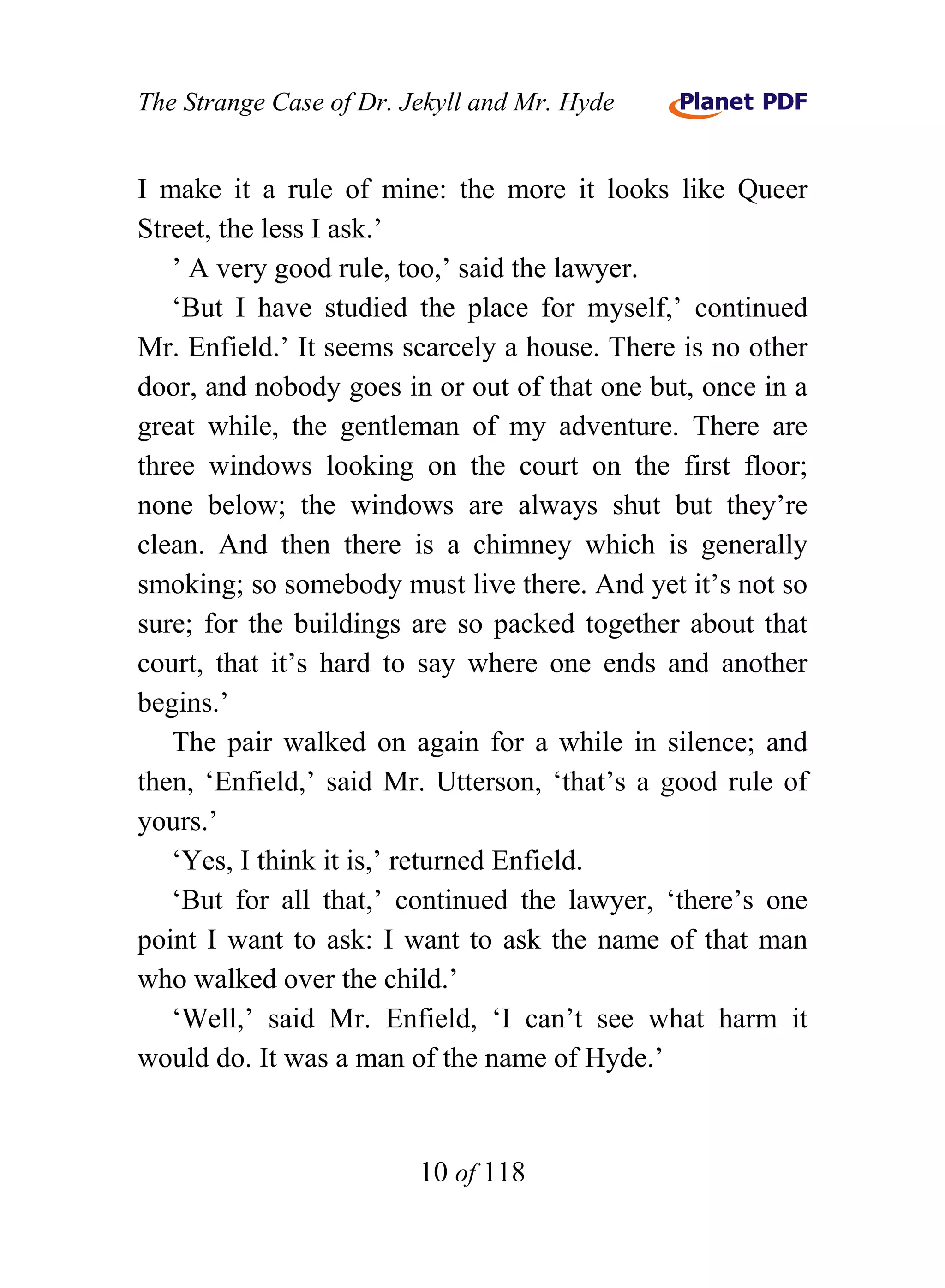 The Strange Case of Dr. Jekyll and Mr. Hyde


I make it a rule of mine: the more it looks like Queer
Street, the less I ask.’
   ’ A very good rule, too,’ said the lawyer.
   ‘But I have studied the place for myself,’ continued
Mr. Enfield.’ It seems scarcely a house. There is no other
door, and nobody goes in or out of that one but, once in a
great while, the gentleman of my adventure. There are
three windows looking on the court on the first floor;
none below; the windows are always shut but they’re
clean. And then there is a chimney which is generally
smoking; so somebody must live there. And yet it’s not so
sure; for the buildings are so packed together about that
court, that it’s hard to say where one ends and another
begins.’
   The pair walked on again for a while in silence; and
then, ‘Enfield,’ said Mr. Utterson, ‘that’s a good rule of
yours.’
   ‘Yes, I think it is,’ returned Enfield.
   ‘But for all that,’ continued the lawyer, ‘there’s one
point I want to ask: I want to ask the name of that man
who walked over the child.’
   ‘Well,’ said Mr. Enfield, ‘I can’t see what harm it
would do. It was a man of the name of Hyde.’


                         10 of 118
 