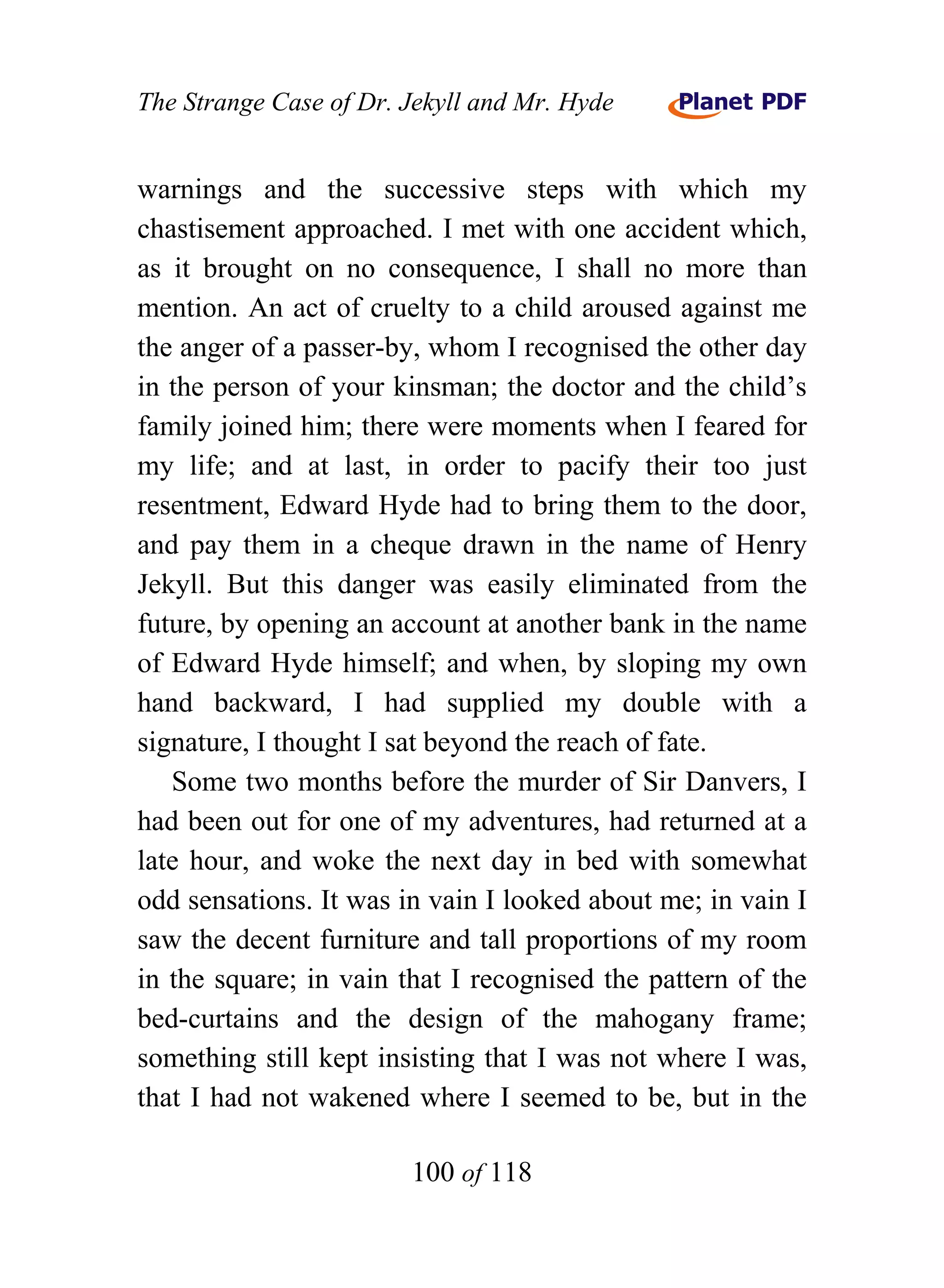 The Strange Case of Dr. Jekyll and Mr. Hyde


warnings and the successive steps with which my
chastisement approached. I met with one accident which,
as it brought on no consequence, I shall no more than
mention. An act of cruelty to a child aroused against me
the anger of a passer-by, whom I recognised the other day
in the person of your kinsman; the doctor and the child’s
family joined him; there were moments when I feared for
my life; and at last, in order to pacify their too just
resentment, Edward Hyde had to bring them to the door,
and pay them in a cheque drawn in the name of Henry
Jekyll. But this danger was easily eliminated from the
future, by opening an account at another bank in the name
of Edward Hyde himself; and when, by sloping my own
hand backward, I had supplied my double with a
signature, I thought I sat beyond the reach of fate.
   Some two months before the murder of Sir Danvers, I
had been out for one of my adventures, had returned at a
late hour, and woke the next day in bed with somewhat
odd sensations. It was in vain I looked about me; in vain I
saw the decent furniture and tall proportions of my room
in the square; in vain that I recognised the pattern of the
bed-curtains and the design of the mahogany frame;
something still kept insisting that I was not where I was,
that I had not wakened where I seemed to be, but in the

                        100 of 118
 