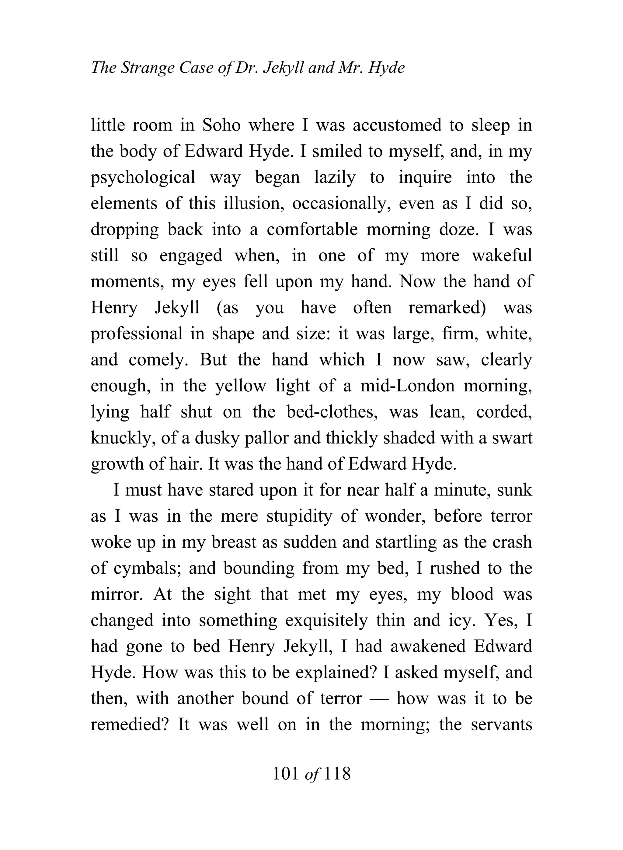 The Strange Case of Dr. Jekyll and Mr. Hyde


little room in Soho where I was accustomed to sleep in
the body of Edward Hyde. I smiled to myself, and, in my
psychological way began lazily to inquire into the
elements of this illusion, occasionally, even as I did so,
dropping back into a comfortable morning doze. I was
still so engaged when, in one of my more wakeful
moments, my eyes fell upon my hand. Now the hand of
Henry Jekyll (as you have often remarked) was
professional in shape and size: it was large, firm, white,
and comely. But the hand which I now saw, clearly
enough, in the yellow light of a mid-London morning,
lying half shut on the bed-clothes, was lean, corded,
knuckly, of a dusky pallor and thickly shaded with a swart
growth of hair. It was the hand of Edward Hyde.
    I must have stared upon it for near half a minute, sunk
as I was in the mere stupidity of wonder, before terror
woke up in my breast as sudden and startling as the crash
of cymbals; and bounding from my bed, I rushed to the
mirror. At the sight that met my eyes, my blood was
changed into something exquisitely thin and icy. Yes, I
had gone to bed Henry Jekyll, I had awakened Edward
Hyde. How was this to be explained? I asked myself, and
then, with another bound of terror — how was it to be
remedied? It was well on in the morning; the servants

                        101 of 118
 