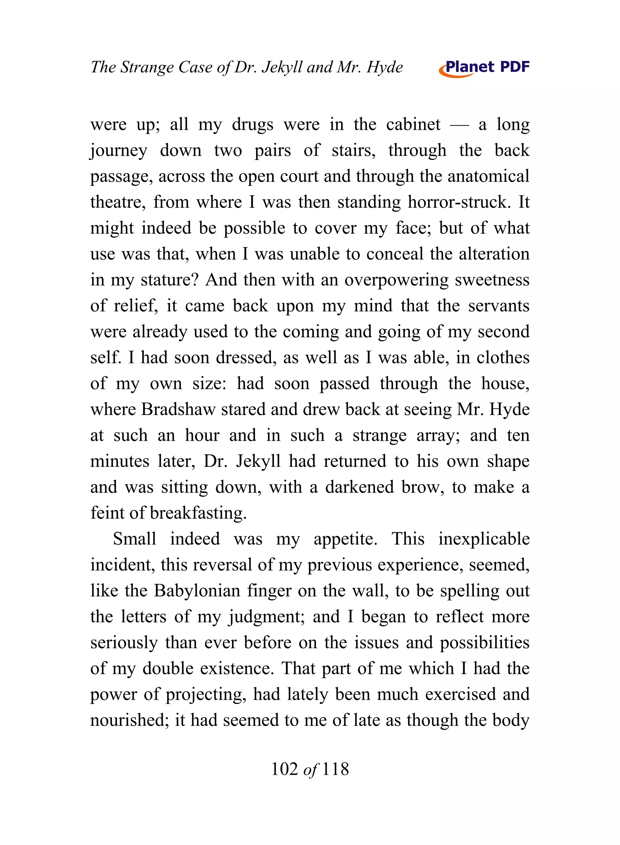 The Strange Case of Dr. Jekyll and Mr. Hyde


were up; all my drugs were in the cabinet — a long
journey down two pairs of stairs, through the back
passage, across the open court and through the anatomical
theatre, from where I was then standing horror-struck. It
might indeed be possible to cover my face; but of what
use was that, when I was unable to conceal the alteration
in my stature? And then with an overpowering sweetness
of relief, it came back upon my mind that the servants
were already used to the coming and going of my second
self. I had soon dressed, as well as I was able, in clothes
of my own size: had soon passed through the house,
where Bradshaw stared and drew back at seeing Mr. Hyde
at such an hour and in such a strange array; and ten
minutes later, Dr. Jekyll had returned to his own shape
and was sitting down, with a darkened brow, to make a
feint of breakfasting.
   Small indeed was my appetite. This inexplicable
incident, this reversal of my previous experience, seemed,
like the Babylonian finger on the wall, to be spelling out
the letters of my judgment; and I began to reflect more
seriously than ever before on the issues and possibilities
of my double existence. That part of me which I had the
power of projecting, had lately been much exercised and
nourished; it had seemed to me of late as though the body

                        102 of 118
 