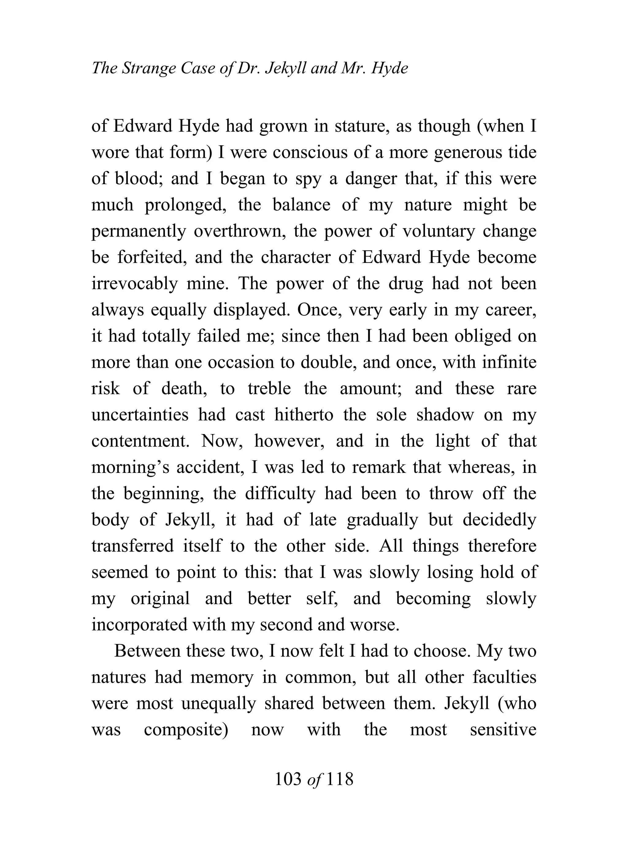 The Strange Case of Dr. Jekyll and Mr. Hyde


of Edward Hyde had grown in stature, as though (when I
wore that form) I were conscious of a more generous tide
of blood; and I began to spy a danger that, if this were
much prolonged, the balance of my nature might be
permanently overthrown, the power of voluntary change
be forfeited, and the character of Edward Hyde become
irrevocably mine. The power of the drug had not been
always equally displayed. Once, very early in my career,
it had totally failed me; since then I had been obliged on
more than one occasion to double, and once, with infinite
risk of death, to treble the amount; and these rare
uncertainties had cast hitherto the sole shadow on my
contentment. Now, however, and in the light of that
morning’s accident, I was led to remark that whereas, in
the beginning, the difficulty had been to throw off the
body of Jekyll, it had of late gradually but decidedly
transferred itself to the other side. All things therefore
seemed to point to this: that I was slowly losing hold of
my original and better self, and becoming slowly
incorporated with my second and worse.
    Between these two, I now felt I had to choose. My two
natures had memory in common, but all other faculties
were most unequally shared between them. Jekyll (who
was composite) now with the most sensitive

                        103 of 118
 