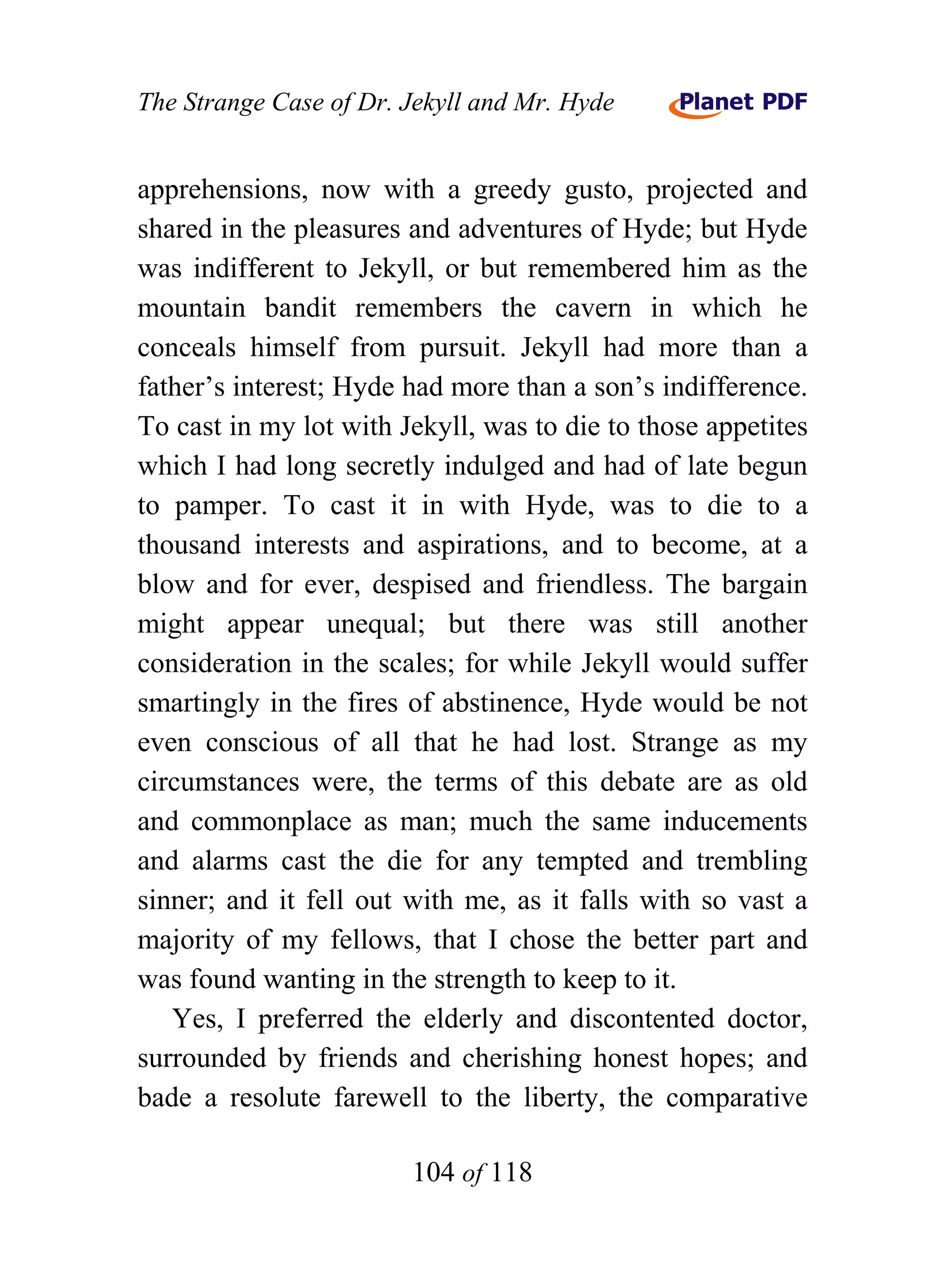The Strange Case of Dr. Jekyll and Mr. Hyde


apprehensions, now with a greedy gusto, projected and
shared in the pleasures and adventures of Hyde; but Hyde
was indifferent to Jekyll, or but remembered him as the
mountain bandit remembers the cavern in which he
conceals himself from pursuit. Jekyll had more than a
father’s interest; Hyde had more than a son’s indifference.
To cast in my lot with Jekyll, was to die to those appetites
which I had long secretly indulged and had of late begun
to pamper. To cast it in with Hyde, was to die to a
thousand interests and aspirations, and to become, at a
blow and for ever, despised and friendless. The bargain
might appear unequal; but there was still another
consideration in the scales; for while Jekyll would suffer
smartingly in the fires of abstinence, Hyde would be not
even conscious of all that he had lost. Strange as my
circumstances were, the terms of this debate are as old
and commonplace as man; much the same inducements
and alarms cast the die for any tempted and trembling
sinner; and it fell out with me, as it falls with so vast a
majority of my fellows, that I chose the better part and
was found wanting in the strength to keep to it.
   Yes, I preferred the elderly and discontented doctor,
surrounded by friends and cherishing honest hopes; and
bade a resolute farewell to the liberty, the comparative

                        104 of 118
 