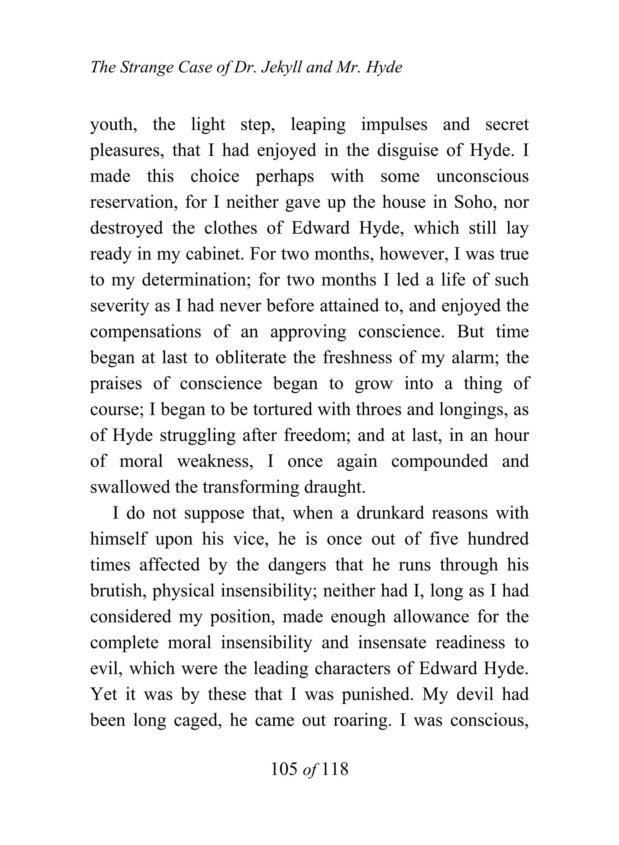 The Strange Case of Dr. Jekyll and Mr. Hyde


youth, the light step, leaping impulses and secret
pleasures, that I had enjoyed in the disguise of Hyde. I
made this choice perhaps with some unconscious
reservation, for I neither gave up the house in Soho, nor
destroyed the clothes of Edward Hyde, which still lay
ready in my cabinet. For two months, however, I was true
to my determination; for two months I led a life of such
severity as I had never before attained to, and enjoyed the
compensations of an approving conscience. But time
began at last to obliterate the freshness of my alarm; the
praises of conscience began to grow into a thing of
course; I began to be tortured with throes and longings, as
of Hyde struggling after freedom; and at last, in an hour
of moral weakness, I once again compounded and
swallowed the transforming draught.
   I do not suppose that, when a drunkard reasons with
himself upon his vice, he is once out of five hundred
times affected by the dangers that he runs through his
brutish, physical insensibility; neither had I, long as I had
considered my position, made enough allowance for the
complete moral insensibility and insensate readiness to
evil, which were the leading characters of Edward Hyde.
Yet it was by these that I was punished. My devil had
been long caged, he came out roaring. I was conscious,

                        105 of 118
 