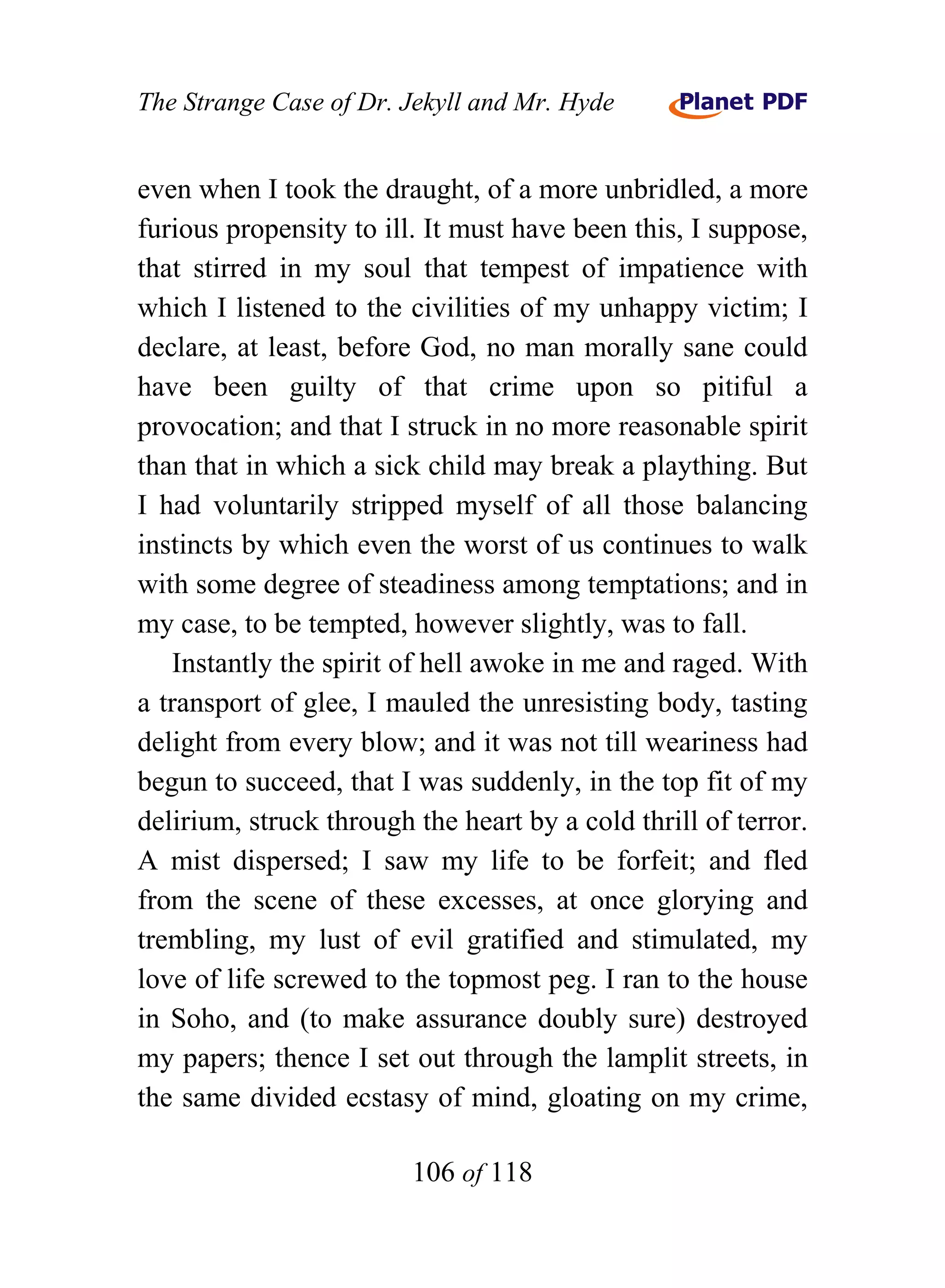 The Strange Case of Dr. Jekyll and Mr. Hyde


even when I took the draught, of a more unbridled, a more
furious propensity to ill. It must have been this, I suppose,
that stirred in my soul that tempest of impatience with
which I listened to the civilities of my unhappy victim; I
declare, at least, before God, no man morally sane could
have been guilty of that crime upon so pitiful a
provocation; and that I struck in no more reasonable spirit
than that in which a sick child may break a plaything. But
I had voluntarily stripped myself of all those balancing
instincts by which even the worst of us continues to walk
with some degree of steadiness among temptations; and in
my case, to be tempted, however slightly, was to fall.
   Instantly the spirit of hell awoke in me and raged. With
a transport of glee, I mauled the unresisting body, tasting
delight from every blow; and it was not till weariness had
begun to succeed, that I was suddenly, in the top fit of my
delirium, struck through the heart by a cold thrill of terror.
A mist dispersed; I saw my life to be forfeit; and fled
from the scene of these excesses, at once glorying and
trembling, my lust of evil gratified and stimulated, my
love of life screwed to the topmost peg. I ran to the house
in Soho, and (to make assurance doubly sure) destroyed
my papers; thence I set out through the lamplit streets, in
the same divided ecstasy of mind, gloating on my crime,

                         106 of 118
 